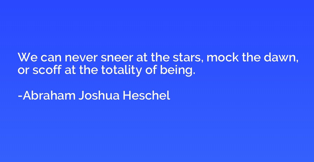 We can never sneer at the stars, mock the dawn, or scoff at 