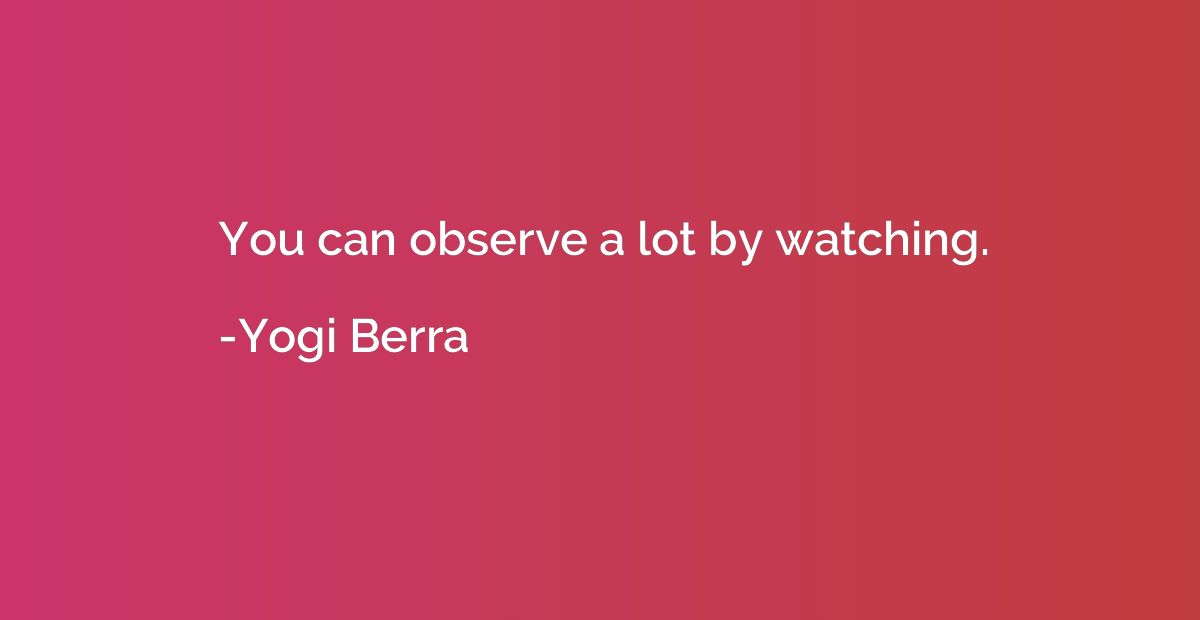 You can observe a lot by watching.