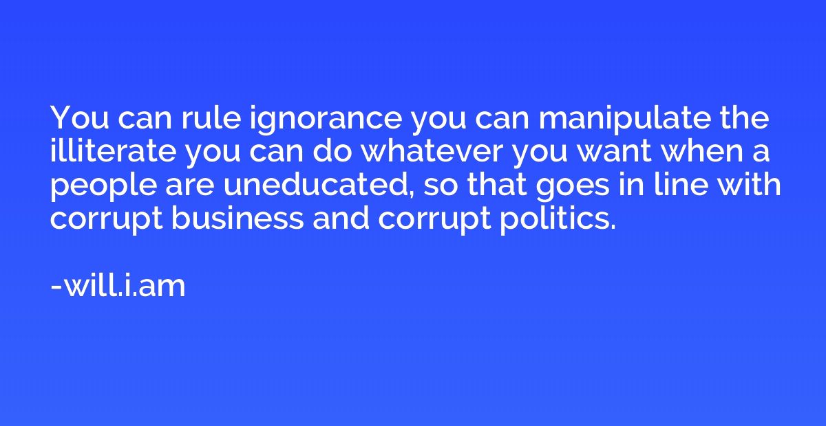 You can rule ignorance you can manipulate the illiterate you