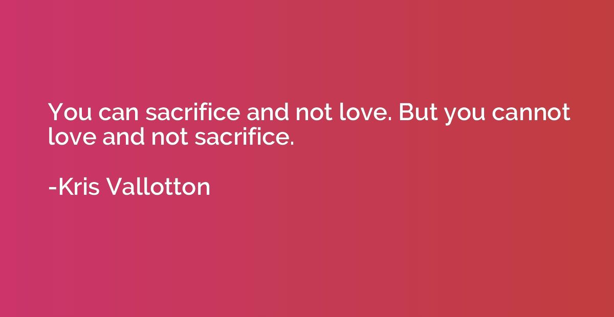 You can sacrifice and not love. But you cannot love and not 