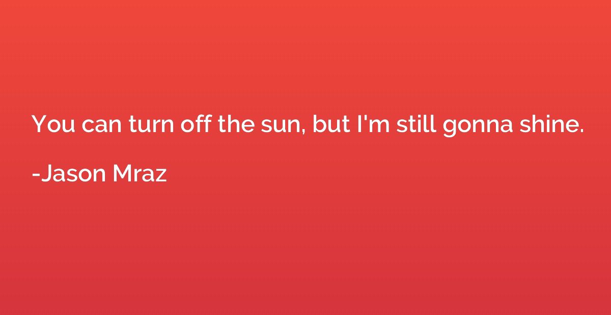 You can turn off the sun, but I'm still gonna shine.