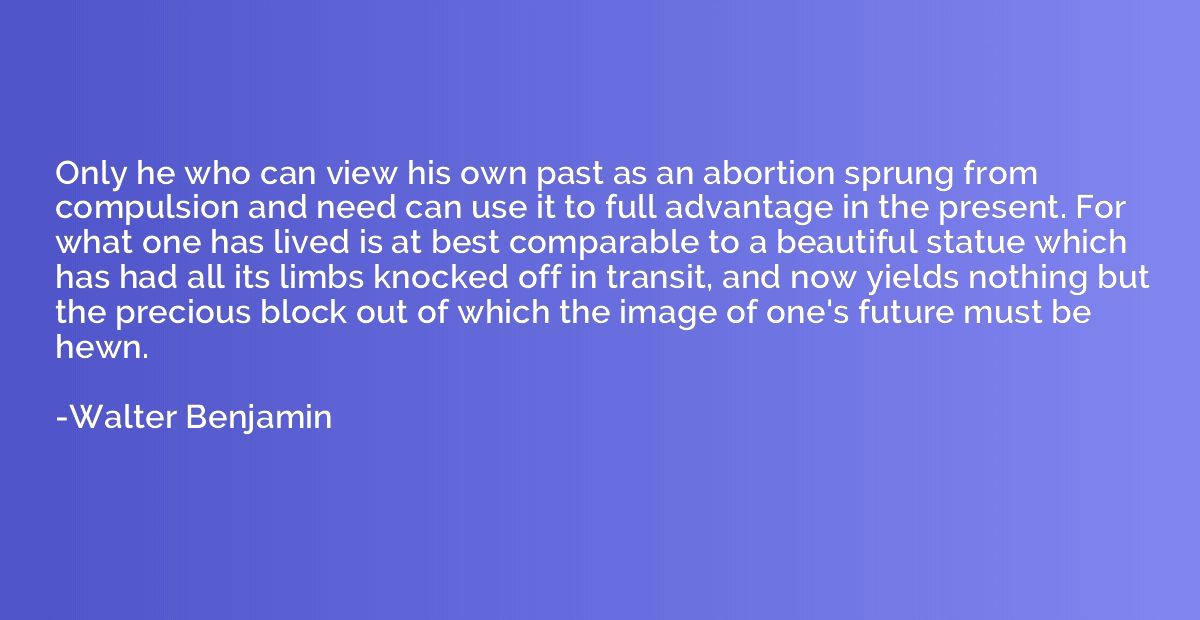 Only he who can view his own past as an abortion sprung from