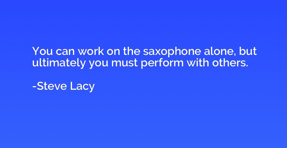 You can work on the saxophone alone, but ultimately you must