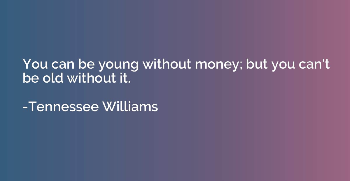 You can be young without money; but you can't be old without