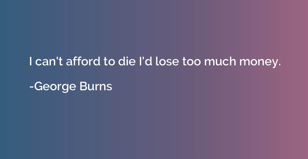 I can't afford to die I'd lose too much money.
