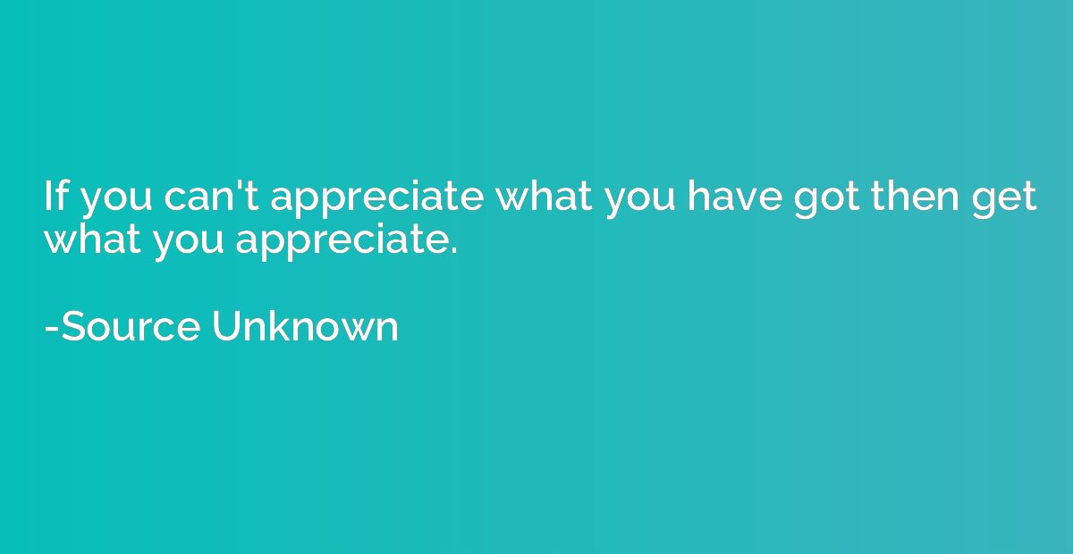 If you can't appreciate what you have got then get what you 