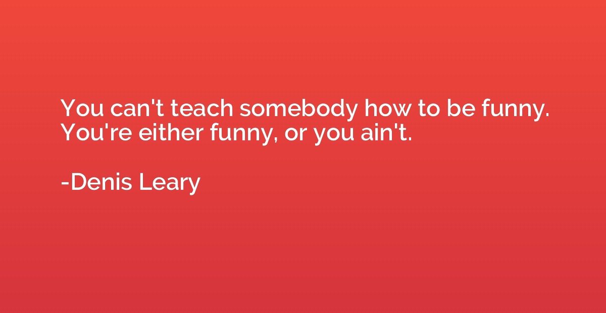 You can't teach somebody how to be funny. You're either funn