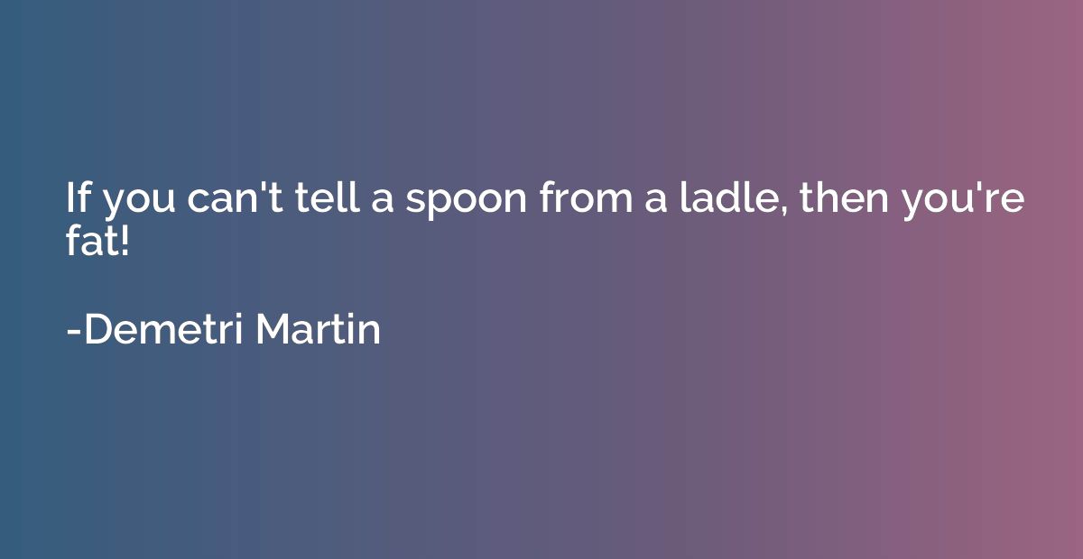If you can't tell a spoon from a ladle, then you're fat!