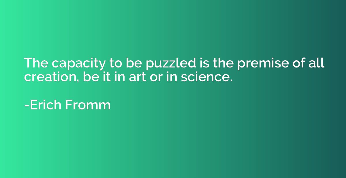 The capacity to be puzzled is the premise of all creation, b