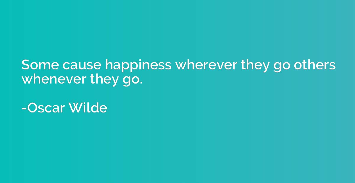 Some cause happiness wherever they go others whenever they g