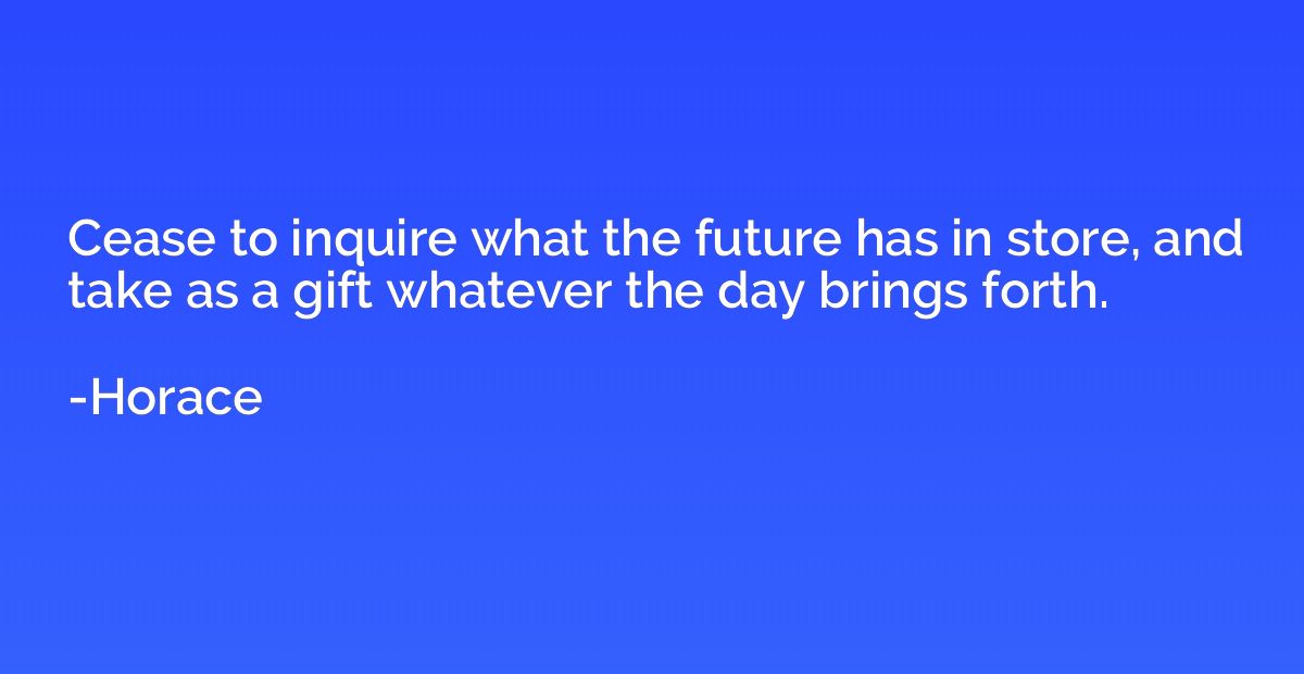 Cease to inquire what the future has in store, and take as a