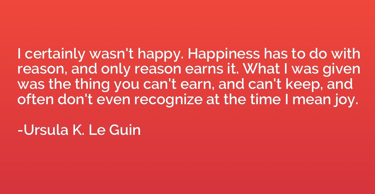 I certainly wasn't happy. Happiness has to do with reason, a