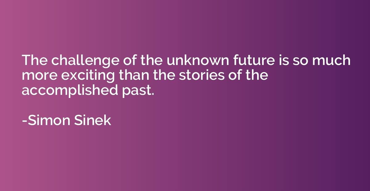 The challenge of the unknown future is so much more exciting