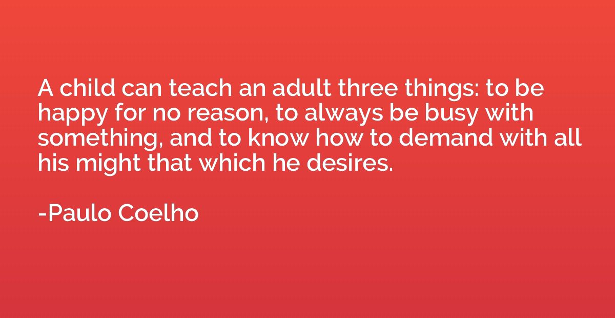 A child can teach an adult three things: to be happy for no 