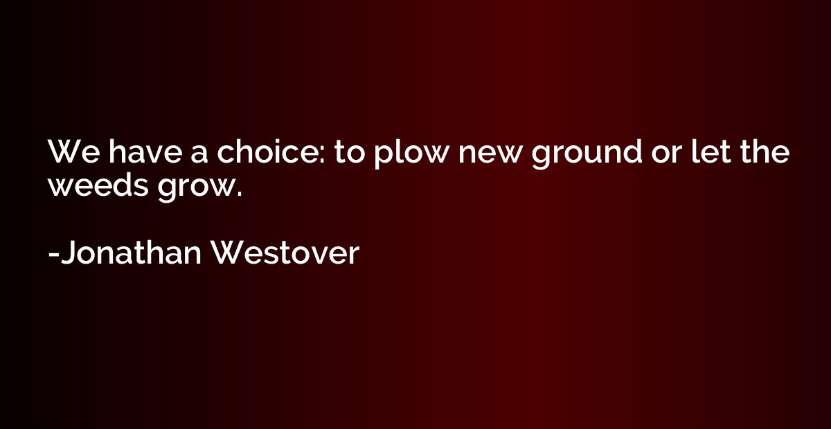 We have a choice: to plow new ground or let the weeds grow.