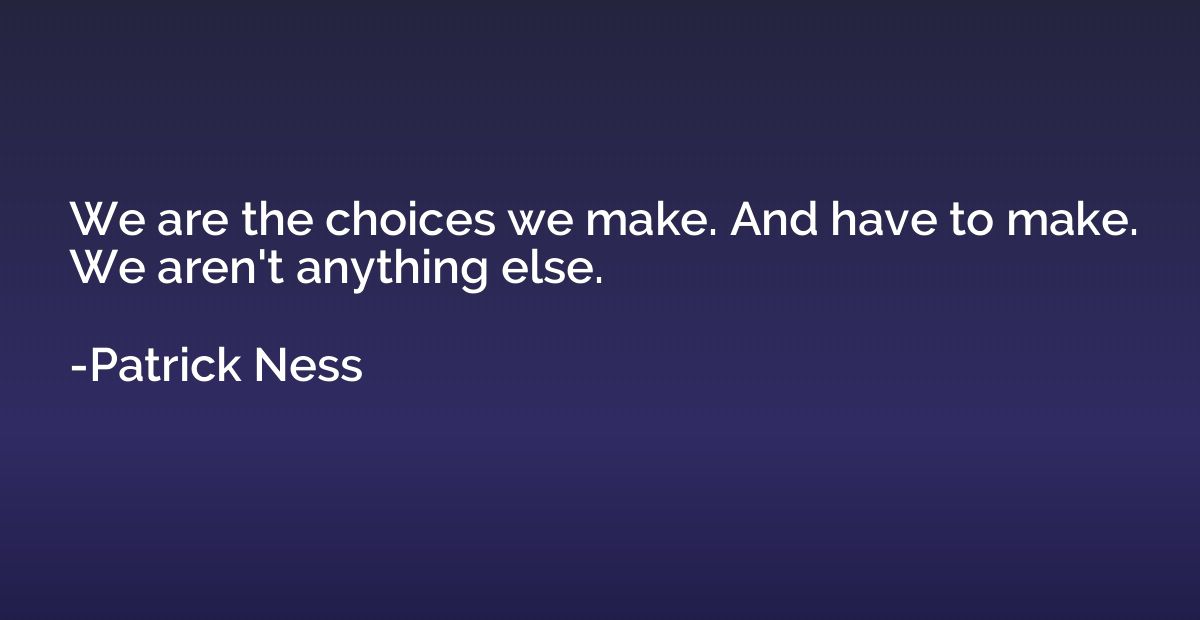 We are the choices we make. And have to make. We aren't anyt