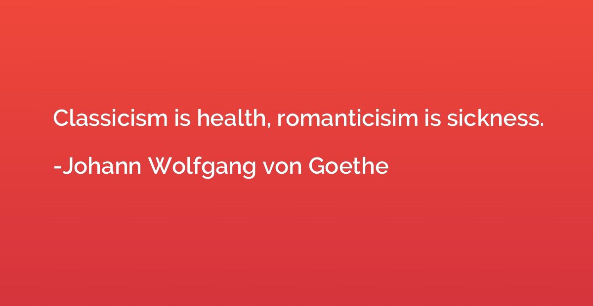 Classicism is health, romanticisim is sickness.