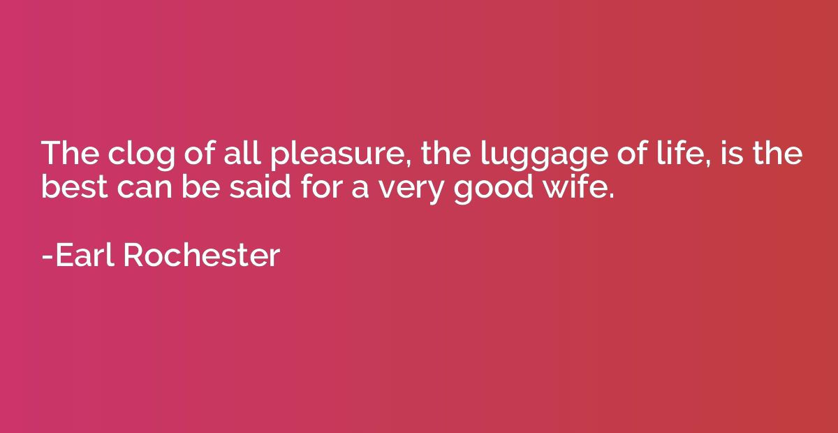 The clog of all pleasure, the luggage of life, is the best c