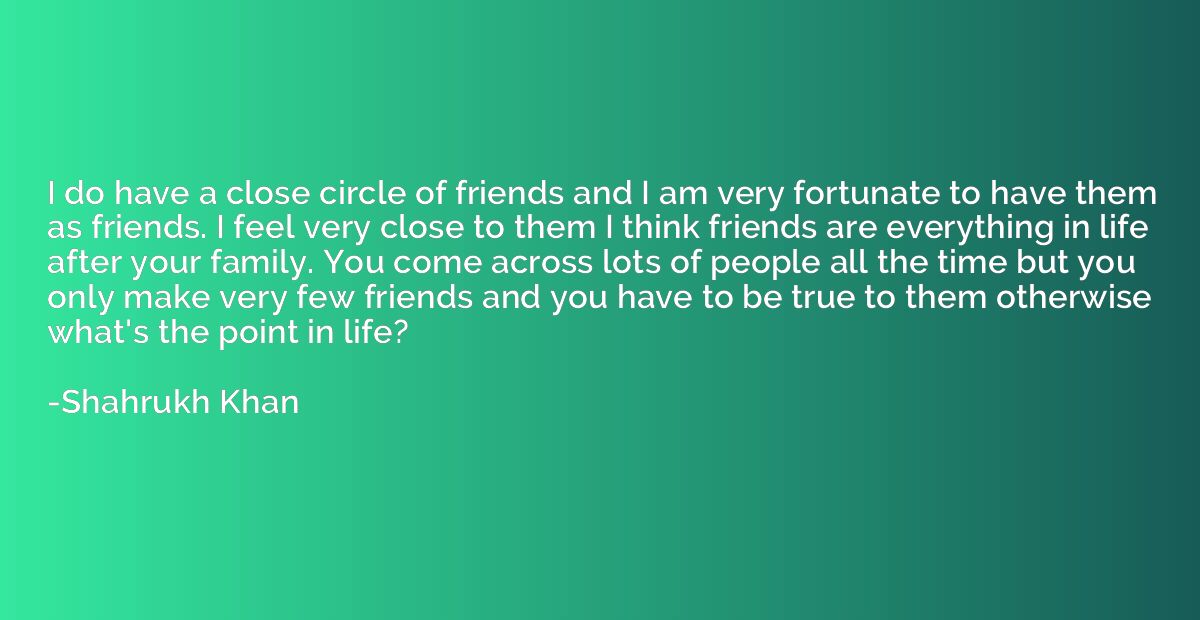 I do have a close circle of friends and I am very fortunate 