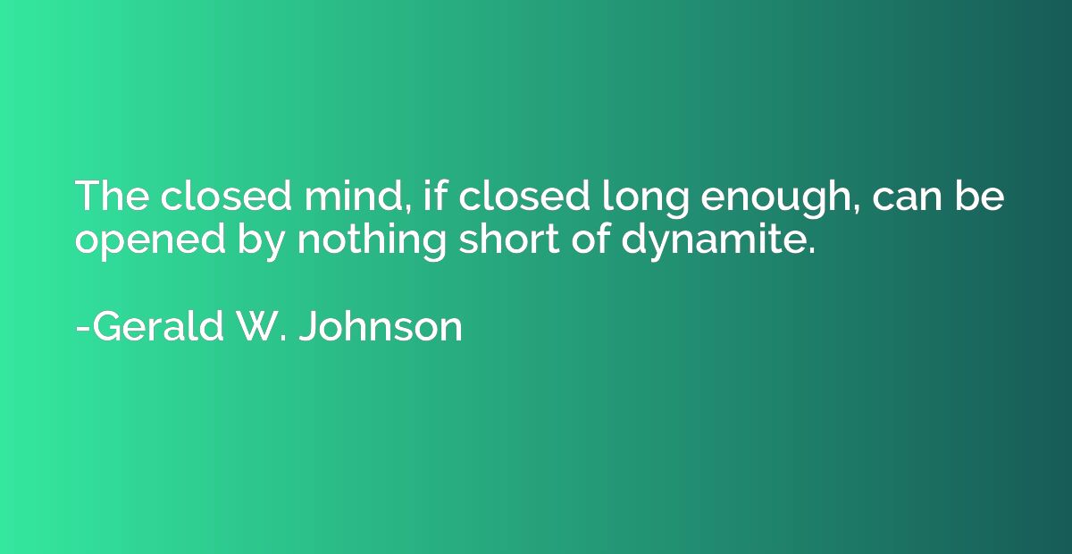 The closed mind, if closed long enough, can be opened by not
