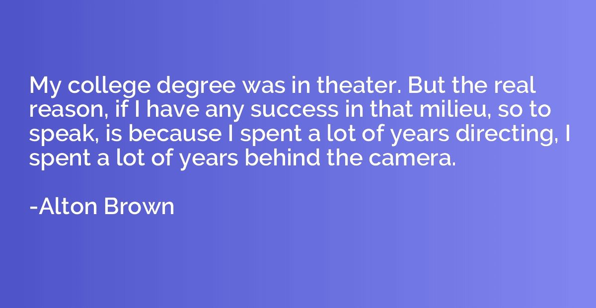 My college degree was in theater. But the real reason, if I 