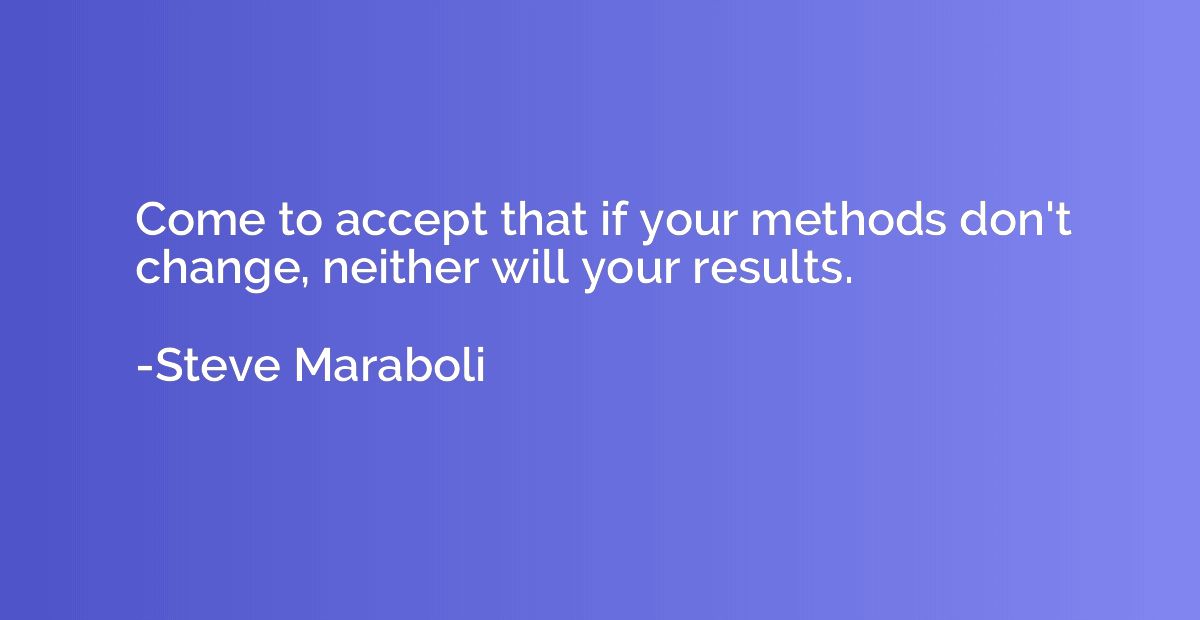 Come to accept that if your methods don't change, neither wi