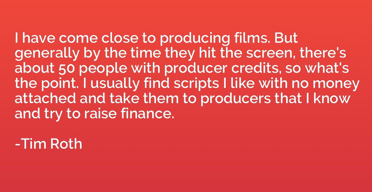 I have come close to producing films. But generally by the t
