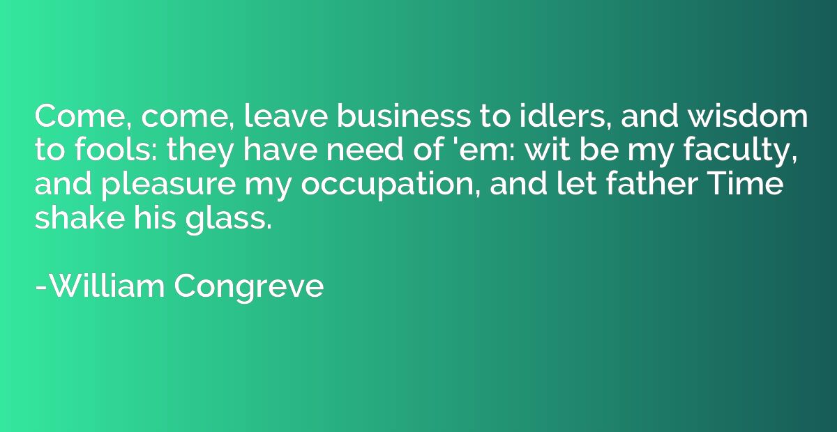 Come, come, leave business to idlers, and wisdom to fools: t