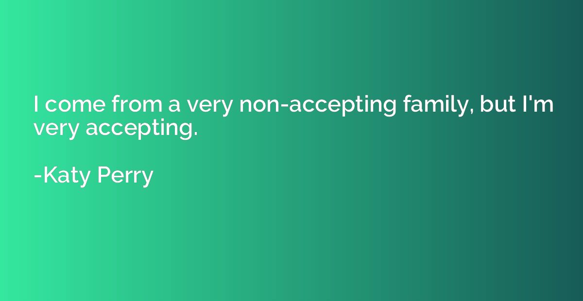 I come from a very non-accepting family, but I'm very accept