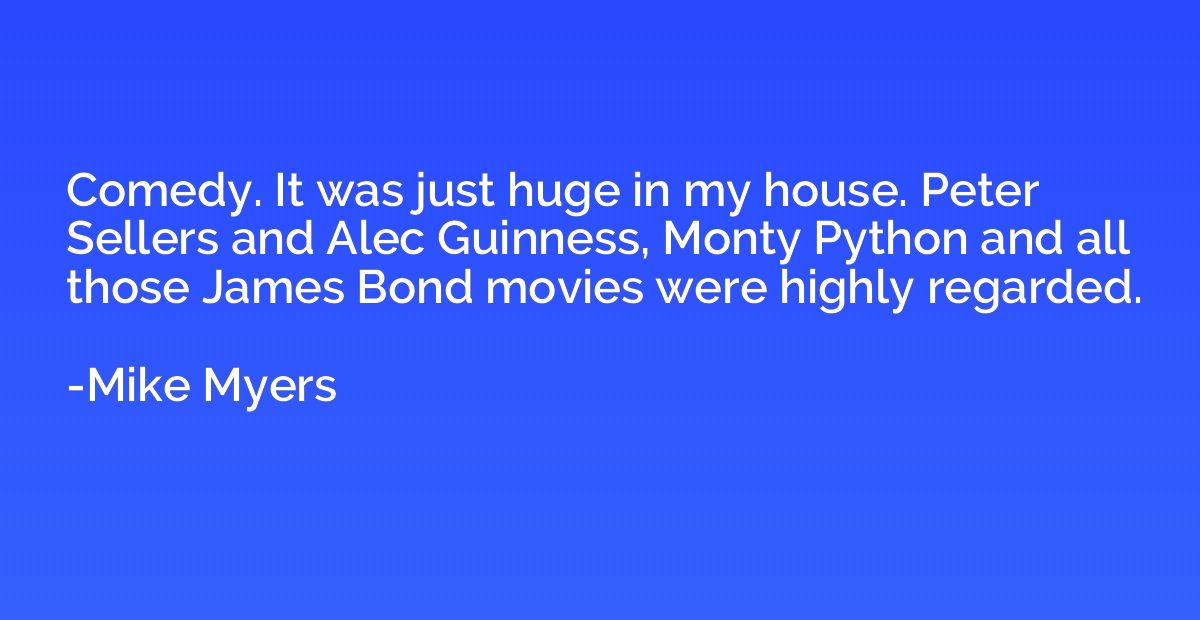 Comedy. It was just huge in my house. Peter Sellers and Alec