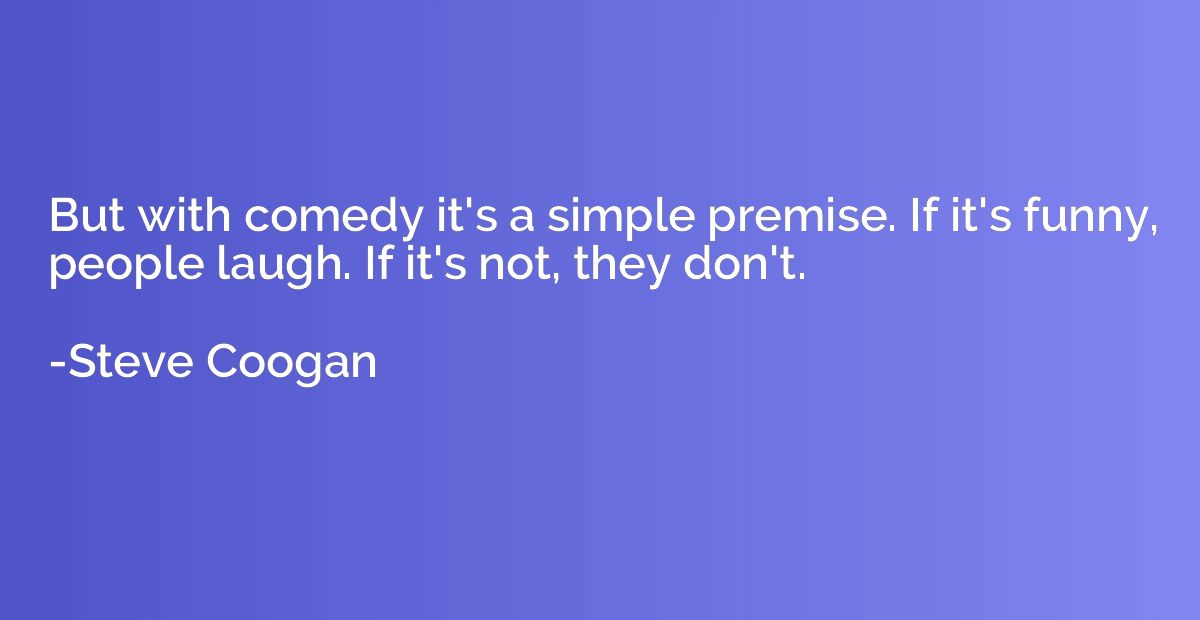 But with comedy it's a simple premise. If it's funny, people