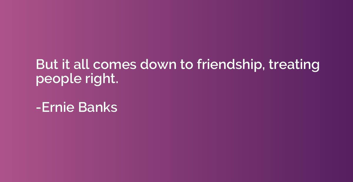 But it all comes down to friendship, treating people right.