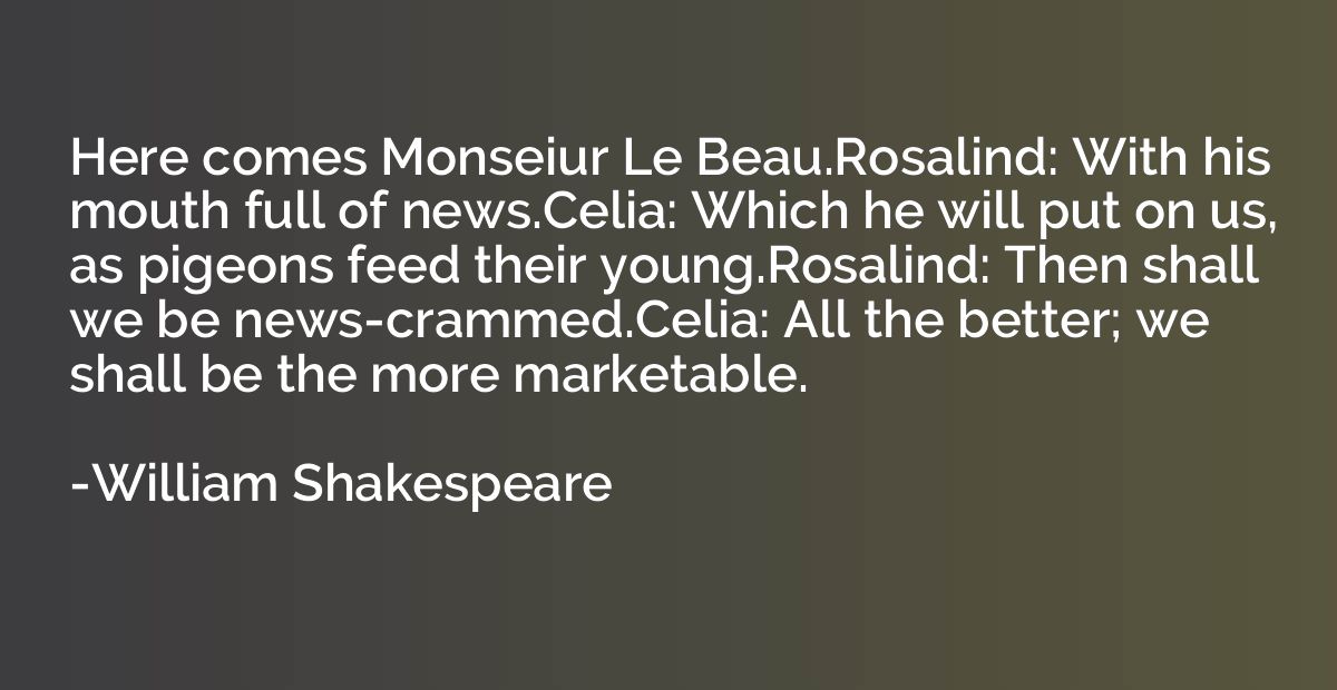 Here comes Monseiur Le Beau.Rosalind: With his mouth full of
