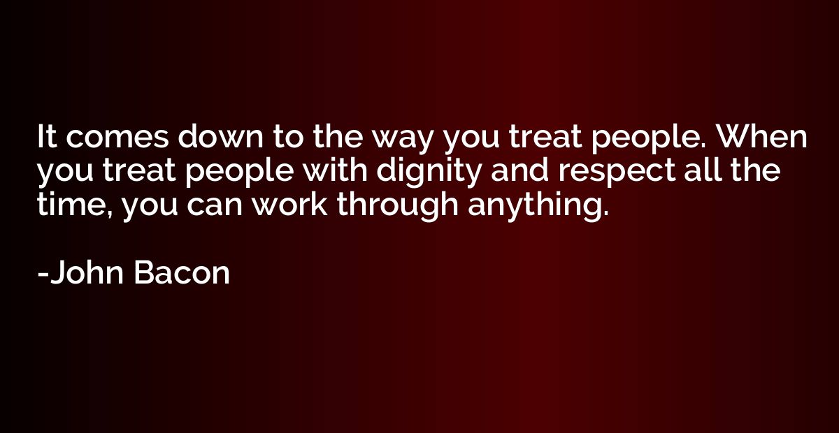 It comes down to the way you treat people. When you treat pe