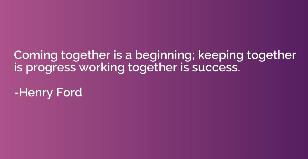 Coming together is a beginning; keeping together is progress