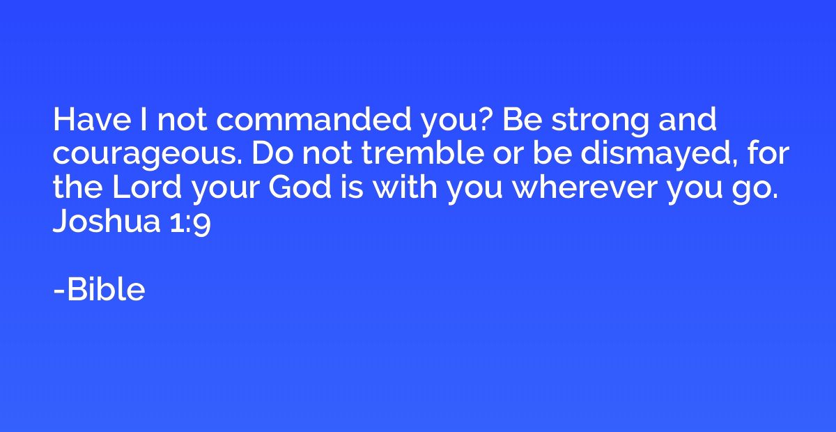 Have I not commanded you? Be strong and courageous. Do not t