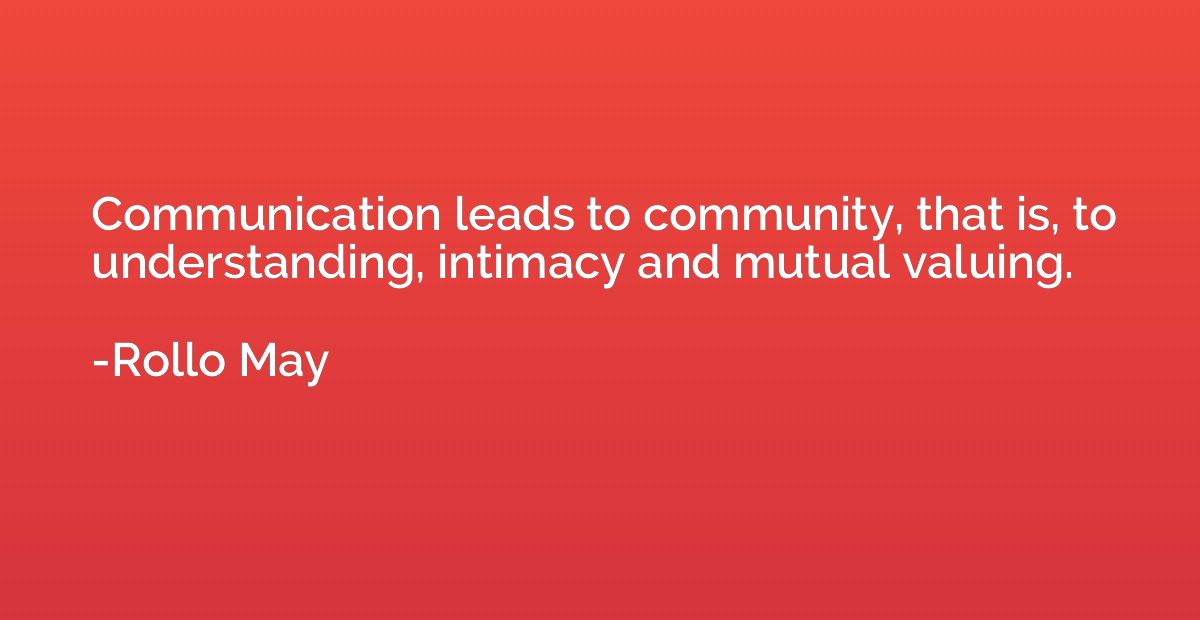 Communication leads to community, that is, to understanding,