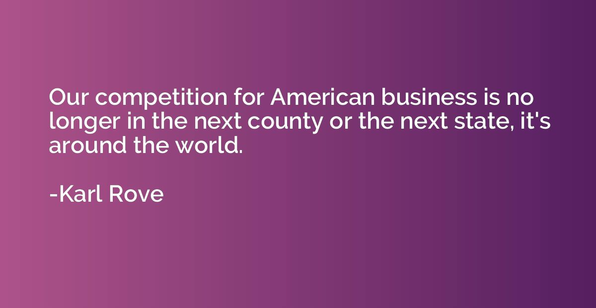 Our competition for American business is no longer in the ne