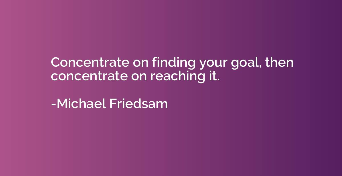Concentrate on finding your goal, then concentrate on reachi