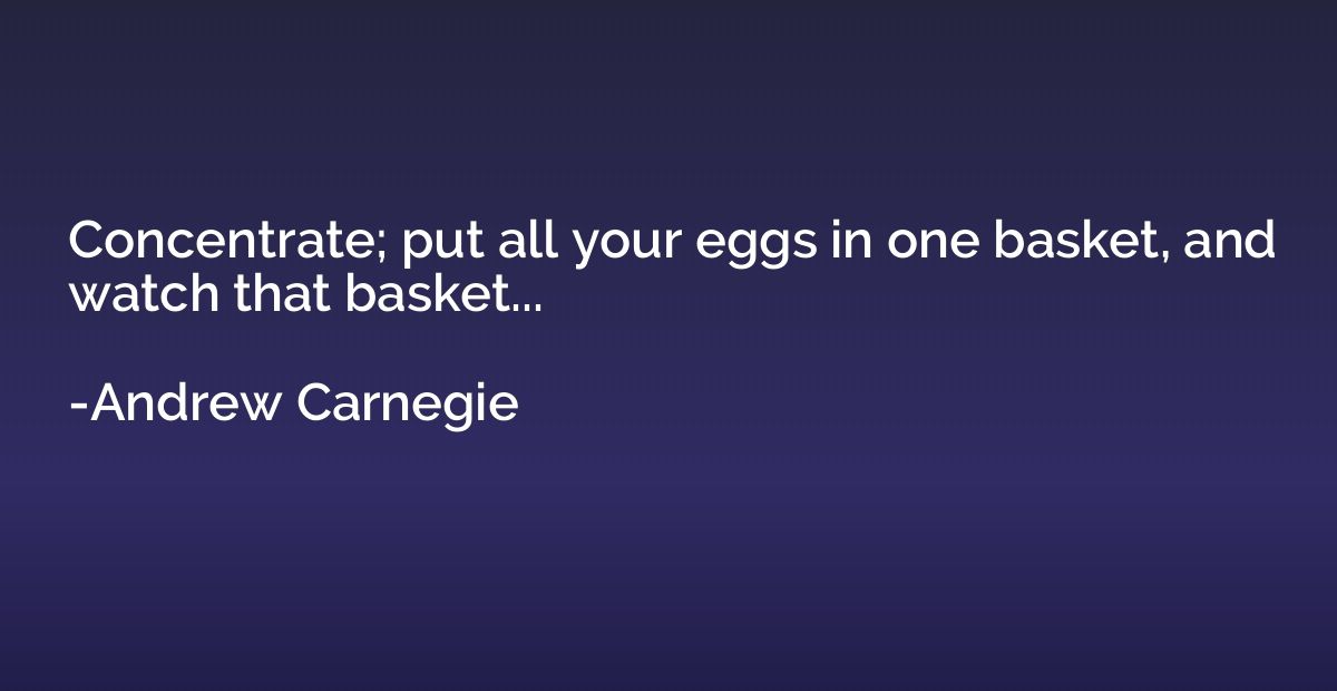 Concentrate; put all your eggs in one basket, and watch that