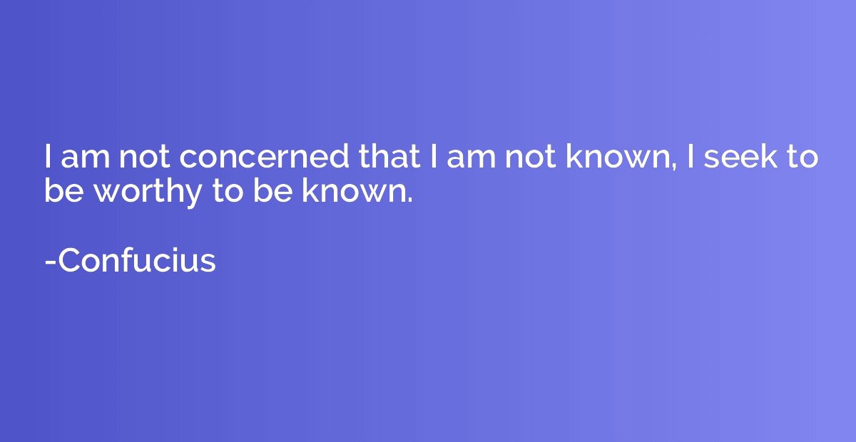 I am not concerned that I am not known, I seek to be worthy 
