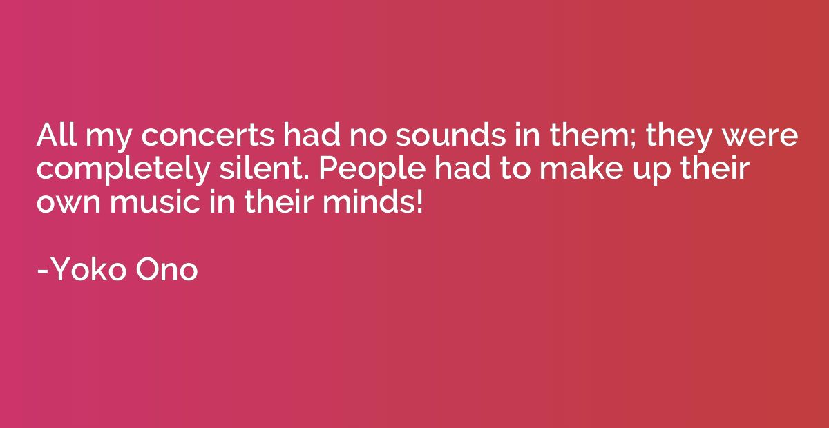 All my concerts had no sounds in them; they were completely 