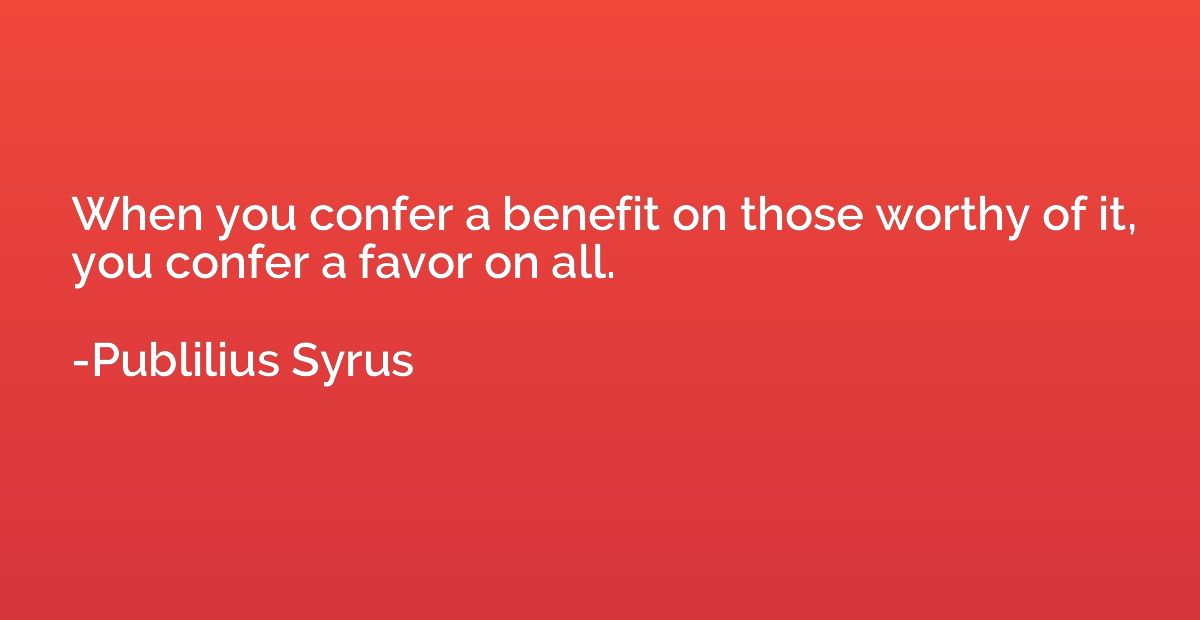 When you confer a benefit on those worthy of it, you confer 