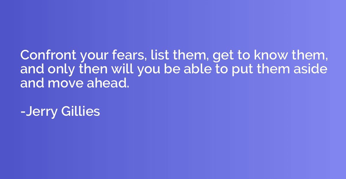 Confront your fears, list them, get to know them, and only t