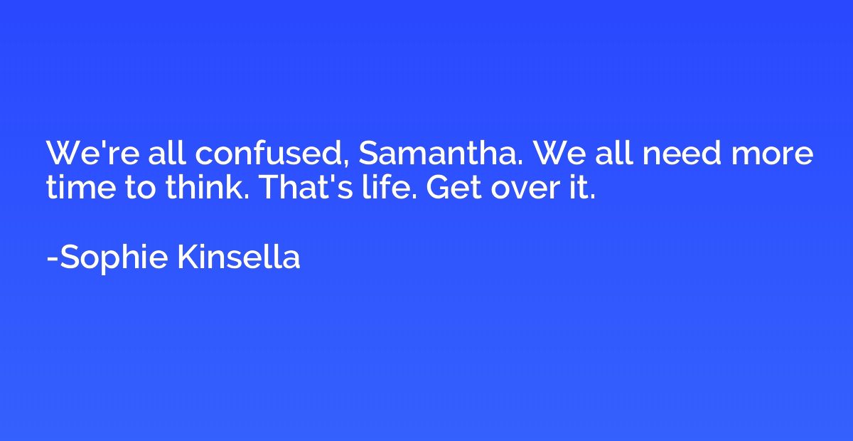 We're all confused, Samantha. We all need more time to think