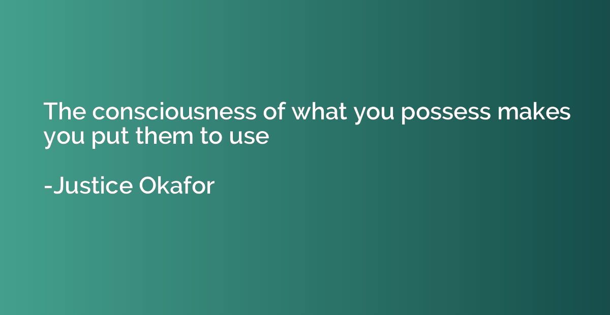 The consciousness of what you possess makes you put them to 