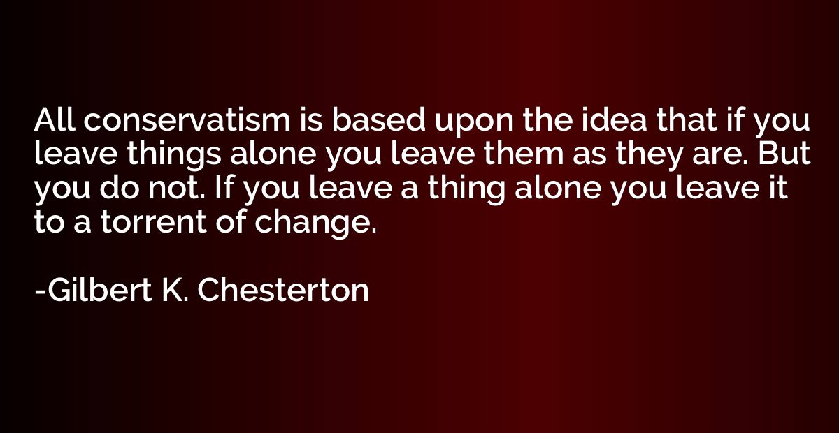 All conservatism is based upon the idea that if you leave th