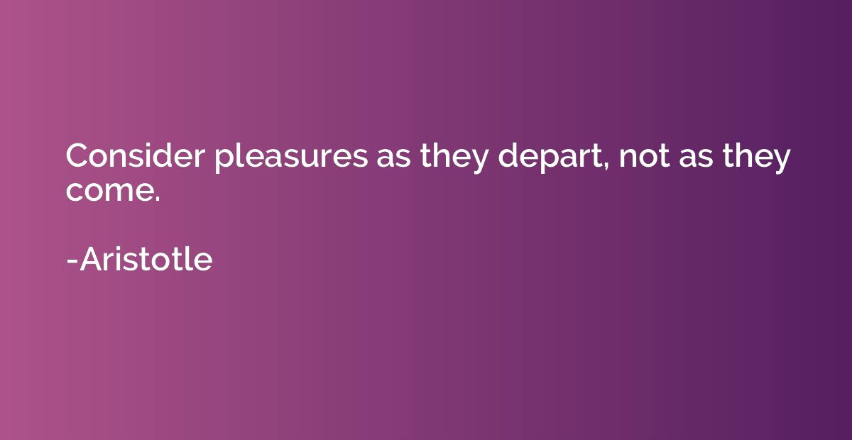 Consider pleasures as they depart, not as they come.