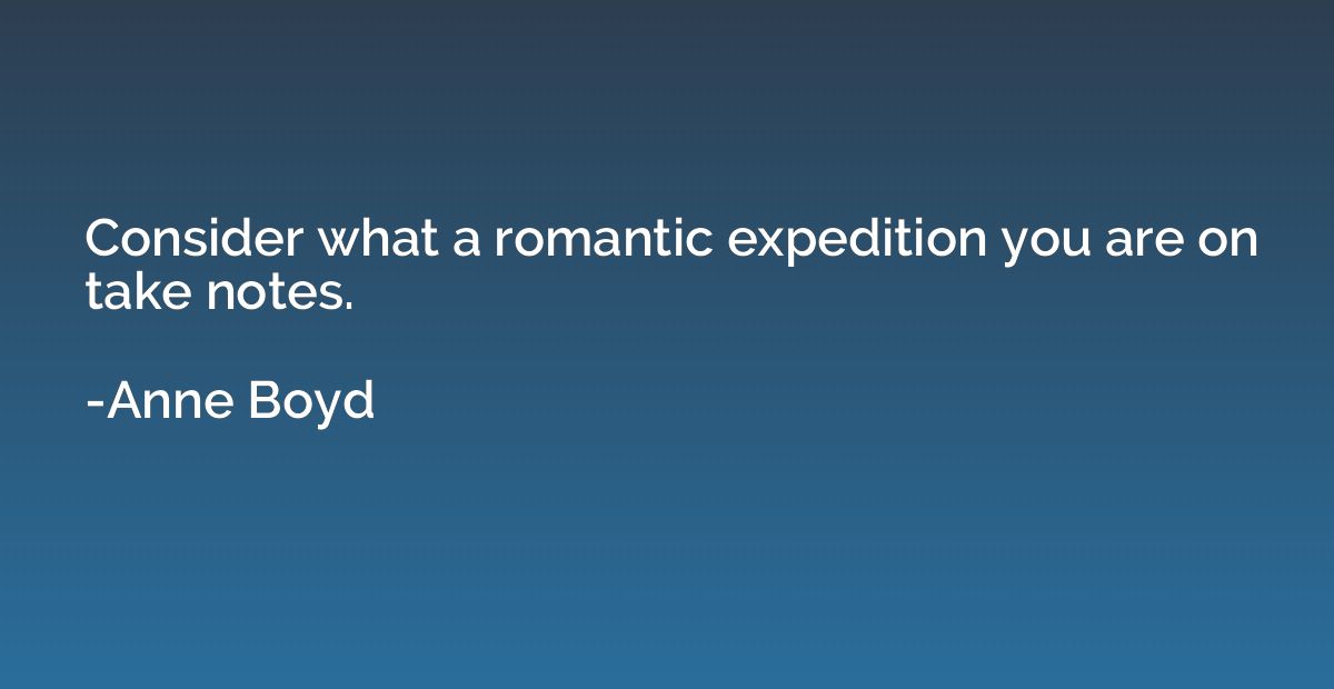 Consider what a romantic expedition you are on take notes.