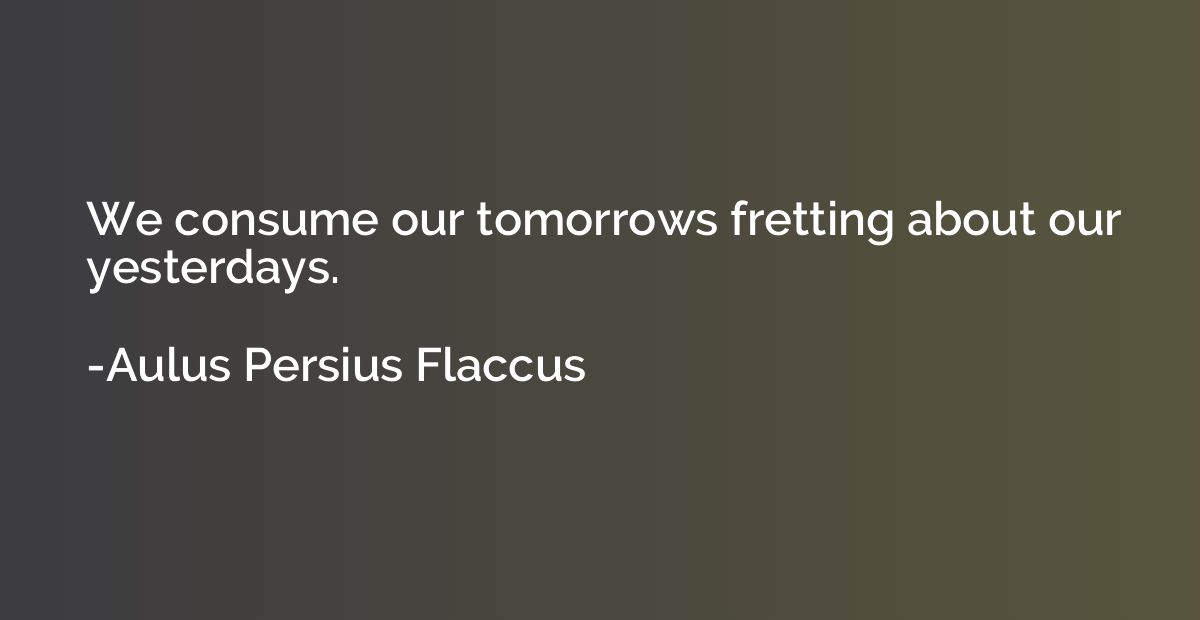 We consume our tomorrows fretting about our yesterdays.